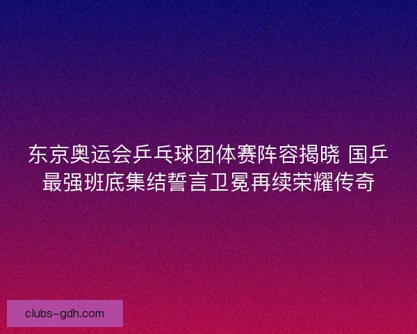 东京奥运会乒乓球团体赛阵容揭晓 国乒最强班底集结誓言卫冕再续荣耀传奇
