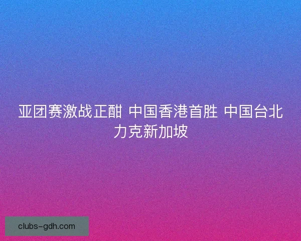 亚团赛激战正酣 中国香港首胜 中国台北力克新加坡