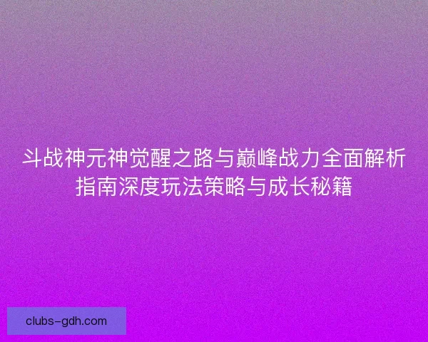 斗战神元神觉醒之路与巅峰战力全面解析指南深度玩法策略与成长秘籍