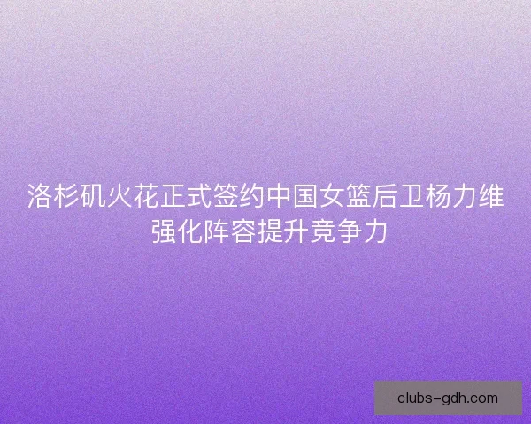 洛杉矶火花正式签约中国女篮后卫杨力维 强化阵容提升竞争力