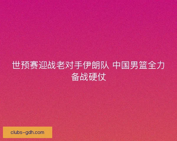 世预赛迎战老对手伊朗队 中国男篮全力备战硬仗